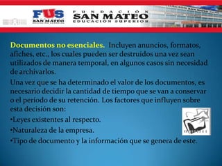 Documentos no esenciales. Incluyen anuncios, formatos,
afiches, etc., los cuales pueden ser destruidos una vez sean
utilizados de manera temporal, en algunos casos sin necesidad
de archivarlos.
Una vez que se ha determinado el valor de los documentos, es
necesario decidir la cantidad de tiempo que se van a conservar
o el período de su retención. Los factores que influyen sobre
esta decisión son:
•Leyes existentes al respecto.
•Naturaleza de la empresa.
•Tipo de documento y la información que se genera de este.
 