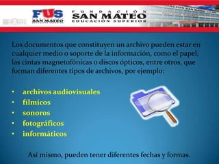 Los documentos que constituyen un archivo pueden estar en
cualquier medio o soporte de la información, como el papel,
las cintas magnetofónicas o discos ópticos, entre otros, que
forman diferentes tipos de archivos, por ejemplo:

•   archivos audiovisuales
•   fílmicos
•   sonoros
•   fotográficos
•   informáticos

     Así mismo, pueden tener diferentes fechas y formas.
 