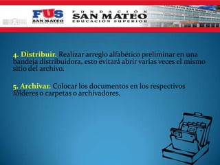 4. Distribuir. Realizar arreglo alfabético preliminar en una
bandeja distribuidora, esto evitará abrir varias veces el mismo
sitio del archivo.

5. Archivar. Colocar los documentos en los respectivos
fólderes o carpetas o archivadores.
 
