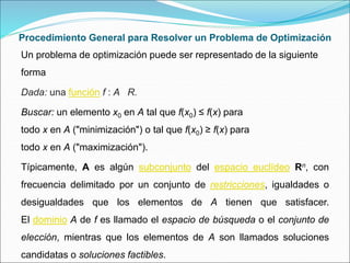 Procedimiento General para Resolver un Problema de Optimización
Un problema de optimización puede ser representado de la siguiente
forma
Dada: una función f : A R.
Buscar: un elemento x0 en A tal que f(x0) ≤ f(x) para
todo x en A ("minimización") o tal que f(x0) ≥ f(x) para
todo x en A ("maximización").
Típicamente, A es algún subconjunto del espacio euclídeo Rn, con
frecuencia delimitado por un conjunto de restricciones, igualdades o
desigualdades que los elementos de A tienen que satisfacer.
El dominio A de f es llamado el espacio de búsqueda o el conjunto de
elección, mientras que los elementos de A son llamados soluciones
candidatas o soluciones factibles.
 