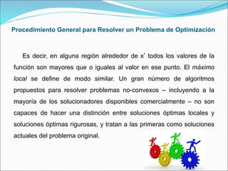Procedimiento General para Resolver un Problema de Optimización
Es decir, en alguna región alrededor de x* todos los valores de la
función son mayores que o iguales al valor en ese punto. El máximo
local se define de modo similar. Un gran número de algoritmos
propuestos para resolver problemas no-convexos – incluyendo a la
mayoría de los solucionadores disponibles comercialmente – no son
capaces de hacer una distinción entre soluciones óptimas locales y
soluciones óptimas rigurosas, y tratan a las primeras como soluciones
actuales del problema original.
 