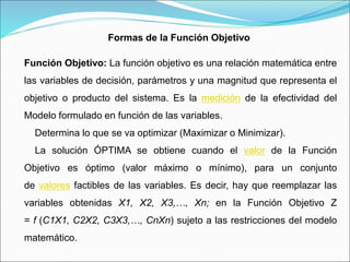 Formas de la Función Objetivo
Función Objetivo: La función objetivo es una relación matemática entre
las variables de decisión, parámetros y una magnitud que representa el
objetivo o producto del sistema. Es la medición de la efectividad del
Modelo formulado en función de las variables.
Determina lo que se va optimizar (Maximizar o Minimizar).
La solución ÓPTIMA se obtiene cuando el valor de la Función
Objetivo es óptimo (valor máximo o mínimo), para un conjunto
de valores factibles de las variables. Es decir, hay que reemplazar las
variables obtenidas X1, X2, X3,…, Xn; en la Función Objetivo Z
= f (C1X1, C2X2, C3X3,…, CnXn) sujeto a las restricciones del modelo
matemático.
 