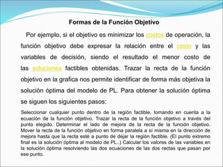 Por ejemplo, si el objetivo es minimizar los costos de operación, la
función objetivo debe expresar la relación entre el costo y las
variables de decisión, siendo el resultado el menor costo de
las soluciones factibles obtenidas. Trazar la recta de la función
objetivo en la grafica nos permite identificar de forma más objetiva la
solución óptima del modelo de PL. Para obtener la solución óptima
se siguen los siguientes pasos:
Seleccionar cualquier punto dentro de la región factible, tomando en cuenta a la
ecuación de la función objetivo. Trazar la recta de la función objetivo a través del
punto elegido. Determinar el lado de mejora de la recta de la función objetivo.
Mover la recta de la función objetivo en forma paralela a sí misma en la dirección de
mejora hasta que la recta esté a punto de dejar la región factible. (El punto extremo
final es la solución óptima al modelo de PL..) Calcular los valores de las variables en
la solución óptima resolviendo las dos ecuaciones de las dos rectas que pasan por
ese punto.
Formas de la Función Objetivo
 