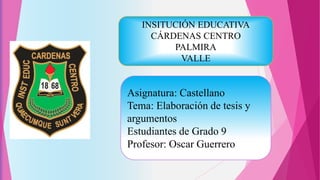 Asignatura: Castellano
Tema: Elaboración de tesis y
argumentos
Estudiantes de Grado 9
Profesor: Oscar Guerrero
INSITUCIÓN EDUCATIVA
CÁRDENAS CENTRO
PALMIRA
VALLE
 