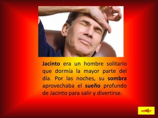 Jacinto era un hombre solitario
que dormía la mayor parte del
día. Por las noches, su sombra
aprovechaba el sueño profundo
de Jacinto para salir y divertirse.
volver

 