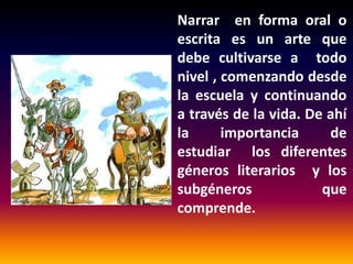 Narrar en forma oral o
escrita es un arte que
debe cultivarse a todo
nivel , comenzando desde
la escuela y continuando
a través de la vida. De ahí
la
importancia
de
estudiar los diferentes
géneros literarios y los
subgéneros
que
comprende.

 