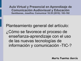 Aula Virtual y Presencial en Aprendizaje de
  Comunicación Audiovisual y Educación
  Santibanes, Josefina. Comunicar 18.35 (2010): 183-192




Planteamiento general del artículo:
¿Cómo se favorece el proceso de
 enseñanza-aprendizaje con el uso
 de las nuevas tecnologías de
 información y comunicación -TIC-?


                                      Marta Fuentes García
 