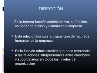 DIRECCIÓN

 Es la tercera función administrativa, su función
 es poner en acción y dinamizar la empresa.

 Esta relacionada con la disposición de recursos
  humanos de la empresa.

 Es la función administrativa que hace referencia
  a las relaciones interpersonales entre directores
  y subordinados en todos los niveles de
  organización
 