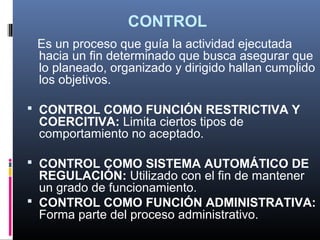 CONTROL
 Es un proceso que guía la actividad ejecutada
 hacia un fin determinado que busca asegurar que
 lo planeado, organizado y dirigido hallan cumplido
 los objetivos.

 CONTROL COMO FUNCIÓN RESTRICTIVA Y
 COERCITIVA: Limita ciertos tipos de
 comportamiento no aceptado.

 CONTROL COMO SISTEMA AUTOMÁTICO DE
  REGULACIÓN: Utilizado con el fin de mantener
  un grado de funcionamiento.
 CONTROL COMO FUNCIÓN ADMINISTRATIVA:
  Forma parte del proceso administrativo.
 