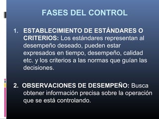 FASES DEL CONTROL

1. ESTABLECIMIENTO DE ESTÁNDARES O
   CRITERIOS: Los estándares representan al
   desempeño deseado, pueden estar
   expresados en tiempo, desempeño, calidad
   etc. y los criterios a las normas que guían las
   decisiones.

2. OBSERVACIONES DE DESEMPEÑO: Busca
   obtener información precisa sobre la operación
   que se está controlando.
 