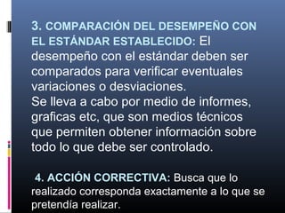 3. COMPARACIÓN DEL DESEMPEÑO CON
EL ESTÁNDAR ESTABLECIDO: El
desempeño con el estándar deben ser
comparados para verificar eventuales
variaciones o desviaciones.
Se lleva a cabo por medio de informes,
graficas etc, que son medios técnicos
que permiten obtener información sobre
todo lo que debe ser controlado.

 4. ACCIÓN CORRECTIVA: Busca que lo
realizado corresponda exactamente a lo que se
pretendía realizar.
 
