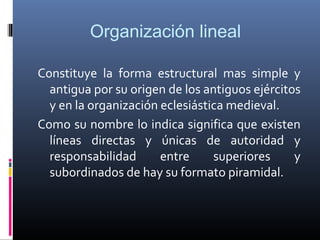 Organización lineal

Constituye la forma estructural mas simple y
  antigua por su origen de los antiguos ejércitos
  y en la organización eclesiástica medieval.
Como su nombre lo indica significa que existen
  líneas directas y únicas de autoridad y
  responsabilidad      entre     superiores     y
  subordinados de hay su formato piramidal.
 