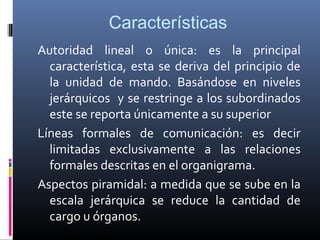 Características
Autoridad lineal o única: es la principal
  característica, esta se deriva del principio de
  la unidad de mando. Basándose en niveles
  jerárquicos y se restringe a los subordinados
  este se reporta únicamente a su superior
Líneas formales de comunicación: es decir
  limitadas exclusivamente a las relaciones
  formales descritas en el organigrama.
Aspectos piramidal: a medida que se sube en la
  escala jerárquica se reduce la cantidad de
  cargo u órganos.
 