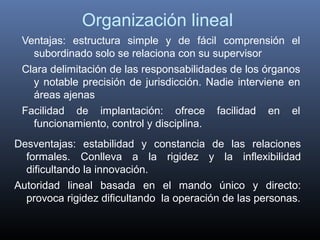 Organización lineal
 Ventajas: estructura simple y de fácil comprensión el
   subordinado solo se relaciona con su supervisor
 Clara delimitación de las responsabilidades de los órganos
   y notable precisión de jurisdicción. Nadie interviene en
   áreas ajenas
 Facilidad de implantación: ofrece facilidad en el
   funcionamiento, control y disciplina.
Desventajas: estabilidad y constancia de las relaciones
  formales. Conlleva a la rigidez y la inflexibilidad
  dificultando la innovación.
Autoridad lineal basada en el mando único y directo:
  provoca rigidez dificultando la operación de las personas.
 