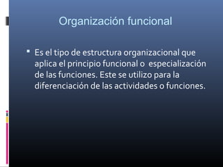 Organización funcional

 Es el tipo de estructura organizacional que
  aplica el principio funcional o especialización
  de las funciones. Este se utilizo para la
  diferenciación de las actividades o funciones.
 