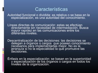 Características
Autoridad funcional o dividida: es relativa o se basa en la
  especialización, es una autoridad del conocimiento.

Líneas directas de comunicación: estas se efectúan
   directamente sin necesidad de intermediación. Busca
   mayor rapidez en las comunicaciones entre los
   diferentes niveles.

Descentralización de las decisiones: las decisiones se
  delegan a órganos o cargos que poseen conocimiento
  necesarios para implementarlas mejor. No es la
  jerarquía si no la especialidad la que promueve las
  decisiones.

Énfasis en la especialización: se basan en la superioridad
  y especialización de los órganos o cargos en todos los
  niveles de la organización.
 