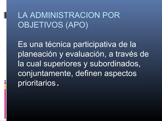 LA ADMINISTRACION POR
OBJETIVOS (APO)

Es una técnica participativa de la
planeación y evaluación, a través de
la cual superiores y subordinados,
conjuntamente, definen aspectos
prioritarios.
 
