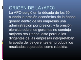 ORIGEN DE LA (APO)
La APO surgió en la década de los 50,
cuando la presión económica de la época
generó dentro de las empresas una
administración por presión, y la presión
ejercida sobre los gerentes no condujo
mejores resultados: esto porque los
dirigentes de las empresas interpretaban
la apatía de los gerentes en producir los
resultados esperados como rebeldía.
 