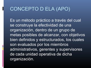 CONCEPTO D ELA (APO)

Es un método práctico a través del cual
se construye la efectividad de una
organización, dentro de un grupo de
metas posibles de alcanzar, con objetivos
bien definidos y estructurados, los cuales
son evaluados por los miembros
administrativos, gerentes y supervisores
de cada unidad operativa de dicha
organización.
 