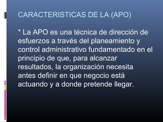 CARACTERISTICAS DE LA (APO)

* La APO es una técnica de dirección de
esfuerzos a través del planeamiento y
control administrativo fundamentado en el
principio de que, para alcanzar
resultados, la organización necesita
antes definir en que negocio está
actuando y a donde pretende llegar.
 