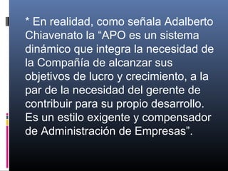 * En realidad, como señala Adalberto
Chiavenato la “APO es un sistema
dinámico que integra la necesidad de
la Compañía de alcanzar sus
objetivos de lucro y crecimiento, a la
par de la necesidad del gerente de
contribuir para su propio desarrollo.
Es un estilo exigente y compensador
de Administración de Empresas”.
 