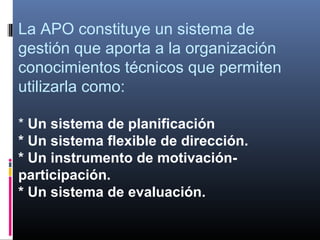 La APO constituye un sistema de
gestión que aporta a la organización
conocimientos técnicos que permiten
utilizarla como:

* Un sistema de planificación
* Un sistema flexible de dirección.
* Un instrumento de motivación-
participación.
* Un sistema de evaluación.
 
