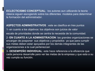 ECLECTICISMO CONCEPTUAL: los autores aun utilizando la teoria
clásica siguen escogiendo sobre los diferentes modelos para determinar
la formación del administrador.


ASPECTOS ADMINISTRATIVOS : este se clasifica en tres puntos
1- en cuanto a los objetivos: los objetivos son juicios de valor
escala de prioridades donde se centra la necesida de la comunidad.
2- EN CUANTO A LA ADMINISTRACION: las grandes organizaciones se
encargan de posponer sus objetivos y propósitos ya que para cumplir
sus metas deben estar apoyados por los demás integrantes de las
organizaciones a la cual pertenezcan
3- DESEMPEÑO INDIVIDUAL: este hace referencia a la eficiencia que
cada persona desarrolle para ver las metas de la empresa y que esta a su
vez cumpla su función.
 