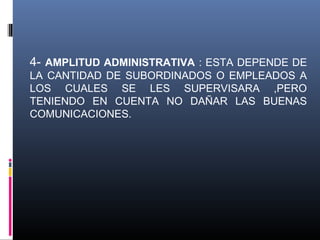 4- AMPLITUD ADMINISTRATIVA : ESTA DEPENDE DE
LA CANTIDAD DE SUBORDINADOS O EMPLEADOS A
LOS CUALES SE LES SUPERVISARA ,PERO
TENIENDO EN CUENTA NO DAÑAR LAS BUENAS
COMUNICACIONES.
 