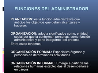 FUNCIONES DEL ADMINISTRADOR

PLANEACION: es la función administrativa que
  anticipa los objetivos que deben alcanzarse y
  hacerse.

ORGANIZACIÓN: adopta significados como, entidad
  social por que la conforman personas, como función
  administrativa y parte integrante del proceso.
Entre estos tenemos:

ORGANIZACIÓN FORMAL: Especializa órganos y
 personas en determinadas actividades.

ORGANIZACIÓN INFORMAL: Emerge a partir de las
 relaciones humanas establecidas al desempeñarse
 en cargos.
 