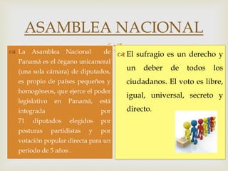 
ASAMBLEA NACIONAL
Aspectos
Generales:
 La Asamblea Nacional de
Panamá es el órgano unicameral
(una sola cámara) de diputados,
es propio de países pequeños y
homogéneos, que ejerce el poder
legislativo en Panamá, está
integrada por
71 diputados elegidos por
posturas partidistas y por
votación popular directa para un
período de 5 años .
 El sufragio es un derecho y
un deber de todos los
ciudadanos. El voto es libre,
igual, universal, secreto y
directo.
 