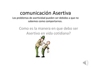 comunicación Asertiva
Los problemas de asertividad pueden ser debidos a que no
sabemos como comportarnos.

Como es la manera en que debo ser
Asertivo en vida cotidiana?

 