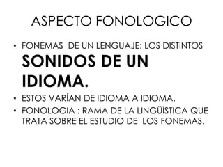 ASPECTO FONOLOGICO
• FONEMAS DE UN LENGUAJE: LOS DISTINTOS

 SONIDOS DE UN
 IDIOMA.
• ESTOS VARÍAN DE IDIOMA A IDIOMA.
• FONOLOGIA : RAMA DE LA LINGÜÍSTICA QUE
  TRATA SOBRE EL ESTUDIO DE LOS FONEMAS.
 