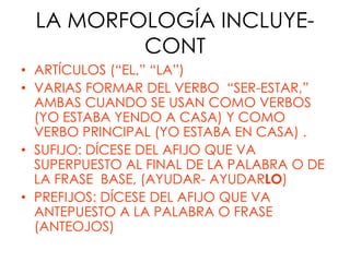 LA MORFOLOGÍA INCLUYE-
         CONT
• ARTÍCULOS (“EL,” “LA”)
• VARIAS FORMAR DEL VERBO “SER-ESTAR,”
  AMBAS CUANDO SE USAN COMO VERBOS
  (YO ESTABA YENDO A CASA) Y COMO
  VERBO PRINCIPAL (YO ESTABA EN CASA) .
• SUFIJO: DÍCESE DEL AFIJO QUE VA
  SUPERPUESTO AL FINAL DE LA PALABRA O DE
  LA FRASE BASE, (AYUDAR- AYUDARLO)
• PREFIJOS: DÍCESE DEL AFIJO QUE VA
  ANTEPUESTO A LA PALABRA O FRASE
  (ANTEOJOS)
 