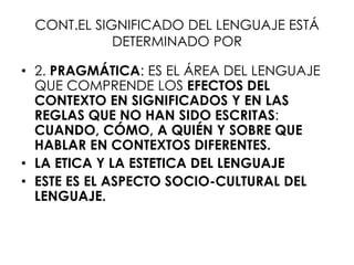 CONT.EL SIGNIFICADO DEL LENGUAJE ESTÁ
            DETERMINADO POR

• 2. PRAGMÁTICA: ES EL ÁREA DEL LENGUAJE
  QUE COMPRENDE LOS EFECTOS DEL
  CONTEXTO EN SIGNIFICADOS Y EN LAS
  REGLAS QUE NO HAN SIDO ESCRITAS:
  CUANDO, CÓMO, A QUIÉN Y SOBRE QUE
  HABLAR EN CONTEXTOS DIFERENTES.
• LA ETICA Y LA ESTETICA DEL LENGUAJE
• ESTE ES EL ASPECTO SOCIO-CULTURAL DEL
  LENGUAJE.
 