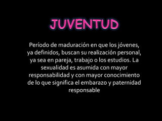Período de maduración en que los jóvenes,
ya definidos, buscan su realización personal,
ya sea en pareja, trabajo o los estudios. La
sexualidad es asumida con mayor
responsabilidad y con mayor conocimiento
de lo que significa el embarazo y paternidad
responsable
 