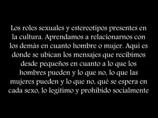 Los roles sexuales y estereotipos presentes en
la cultura. Aprendamos a relacionarnos con
los demás en cuanto hombre o mujer. Aquí es
donde se ubican los mensajes que recibimos
desde pequeños en cuanto a lo que los
hombres pueden y lo que no, lo que las
mujeres pueden y lo que no, qué se espera en
cada sexo, lo legítimo y prohibido socialmente
 