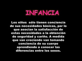 Los niños sólo tienen conciencia
de sus necesidades básicas, por lo
que asocian la satisfacción de
estas necesidades a la obtención
de seguridad y cariño. A medida
que van creciendo van tomando
conciencia de su cuerpo
aprendiendo a conocer las
diferencias entre los sexos.
 