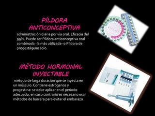 PÍLDORA
ANTICONCEPTIVA
administración diaria por vía oral. Eficacia del
99%. Puede ser Píldora anticonceptiva oral
combinada -la más utilizada- o Píldora de
progestágeno solo.
MÉTODO HORMONAL
INYECTABLE
método de larga duración que se inyecta en
un músculo. Contiene estrógenos y
progestina: se debe aplicar en el periodo
adecuado, en caso contrario es necesario usar
métodos de barrera para evitar el embarazo
 