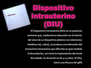 Dispositivo
intrauterino
(DIU)
El Dispositivo intrauterino (DIU) es un producto
sanitario que, mediante la colocación en el interior
del útero de un dispositivo plástico con elementos
metálicos (ej. cobre), se produce una alteración del
microclima intrauterino que dificulta en gran medida
la fecundación, así como la implantación del óvulo
fecundado. Su duración es de 3 a 5 años. El DIU,
tiene una eficacia del 98%
 