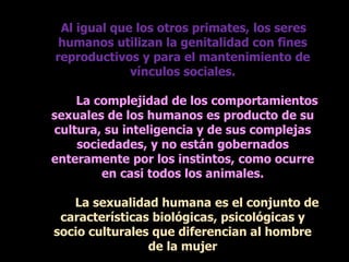 Al igual que los otros primates, los seres
humanos utilizan la genitalidad con fines
reproductivos y para el mantenimiento de
vínculos sociales.
La complejidad de los comportamientos
sexuales de los humanos es producto de su
cultura, su inteligencia y de sus complejas
sociedades, y no están gobernados
enteramente por los instintos, como ocurre
en casi todos los animales.
La sexualidad humana es el conjunto de
características biológicas, psicológicas y
socio culturales que diferencian al hombre
de la mujer
 