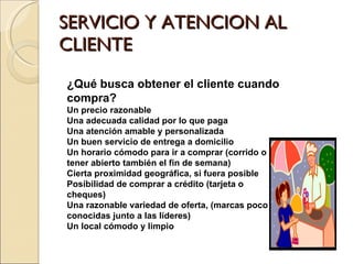 SERVICIO Y ATENCION AL CLIENTE ¿Qué busca obtener el cliente cuando compra? Un precio razonable Una adecuada calidad por lo que paga Una atención amable y personalizada Un buen servicio de entrega a domicilio Un horario cómodo para ir a comprar (corrido o tener abierto también el fin de semana) Cierta proximidad geográfica, si fuera posible Posibilidad de comprar a crédito (tarjeta o cheques) Una razonable variedad de oferta, (marcas poco conocidas junto a las líderes) Un local cómodo y limpio 
