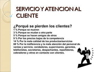 SERVICIO Y ATENCION AL CLIENTE ¿Porqué se pierden los clientes? 1 % Porque se mueren  3 % Porque se mudan a otra parte  5 % Porque se hacen amigos de otros  9 % Por los precios bajos de la competencia  14 % Por la mala calidad de los productos/servicios  68 % Por la indiferencia y la mala atención del personal de ventas y servicio, vendedores, supervisores, gerentes, telefonistas, secretarias, despachantes, repartidores, cobradores y otros en contacto con clientes. 