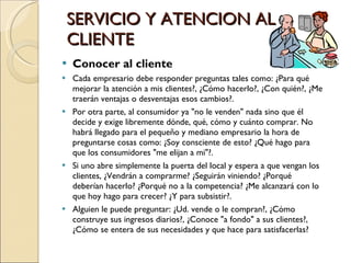 SERVICIO Y ATENCION AL CLIENTE Conocer al cliente Cada empresario debe responder preguntas tales como: ¿Para qué mejorar la atención a mis clientes?, ¿Cómo hacerlo?, ¿Con quién?, ¿Me traerán ventajas o desventajas esos cambios?. Por otra parte, al consumidor ya "no le venden" nada sino que él decide y exige libremente dónde, qué, cómo y cuánto comprar. No habrá llegado para el pequeño y mediano empresario la hora de preguntarse cosas como: ¿Soy consciente de esto? ¿Qué hago para que los consumidores "me elijan a mi"?. Si uno abre simplemente la puerta del local y espera a que vengan los clientes, ¿Vendrán a comprarme? ¿Seguirán viniendo? ¿Porqué deberían hacerlo? ¿Porqué no a la competencia? ¿Me alcanzará con lo que hoy hago para crecer? ¿Y para subsistir?. Alguien le puede preguntar: ¿Ud. vende o le compran?, ¿Cómo construye sus ingresos diarios?, ¿Conoce "a fondo" a sus clientes?, ¿Cómo se entera de sus necesidades y que hace para satisfacerlas? 