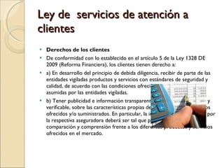 Ley de  servicios de atención a clientes Derechos de los clientes De conformidad con lo establecido en el artículo 5 de la Ley 1328 DE 2009 (Reforma Financiera), los clientes tienen derecho a: a) En desarrollo del principio de debida diligencia, recibir de parte de las entidades vigiladas productos y servicios con estándares de seguridad y calidad, de acuerdo con las condiciones ofrecidas y las obligaciones asumidas por las entidades vigiladas. b) Tener publicidad e información transparente, clara, veraz, oportuna y verificable, sobre las características propias de los productos o servicios ofrecidos y/o suministrados. En particular, la información suministrada por la respectiva aseguradora deberá ser tal que permita y facilite su comparación y comprensión frente a los diferentes productos y servicios ofrecidos en el mercado. 