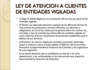 c) Exigir la debida diligencia en la prestación del servicio por parte de las entidades vigiladas. d) Recibir una adecuada educación respecto de las diferentes formas de instrumentar los productos y servicios ofrecidos, sus derechos y obligaciones, así como los costos que se generan sobre los mismos, los mercados y tipo de actividad que desarrollan las entidades vigiladas así como sobre los diversos mecanismos de protección establecidos para la defensa de sus derechos. e) Presentar de manera respetuosa consultas, peticiones, solicitudes, quejas o reclamos ante la entidad vigilada, el defensor del Consumidor Financiero, la Superintendencia Financiera de Colombia y los organismos de autorregulación. f) Los demás derechos que se establezcan en esta ley o en otras disposiciones, y los contemplados en las instrucciones que imparta la Superintendencia Financiera de Colombia. LEY DE ATENCION A CLIENTES DE ENTIDADES VIGILADAS 