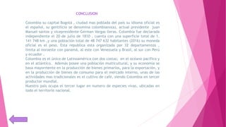 CONCLUSION
Colombia su capital Bogotá , ciudad mas poblada del país su idioma oficial es
el español, su gentilicio se denomina colombiano(a), actual presidente juan
Manuel santos y vicepresidente German Vargas lleras. Colombia fue declarada
independiente el 20 de julio de 1810 , cuenta con una superficie total de 1.
141 748 km ,y una población total de 48 747 632 habitantes (2016) su moneda
oficial es el peso. Esta republica esta organizada por 32 departamentos ,
limita al noroeste con panamá, al este con Venezuela y Brasil, al sur con Perú
y ecuador .
Colombia es el único de Latinoamérica con dos costas; en el océano pacifico y
en el atlántico. Además posee una población multicultural, y su economía se
basa mayormente en la producción de bienes primarios, para la exportación, y
en la producción de bienes de consumo para el mercado interno, unas de las
actividades mas tradicionales es el cultivo de café, siendo Colombia en tercer
productor mundial.
Nuestro país ocupa el tercer lugar en numero de especies vivas, ubicadas en
todo el territorio nacional.
 