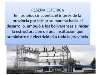 RESEÑA ESTORICA
En los años cincuenta, el interés de la
provincia por iniciar su marcha hacia el
desarrollo, empujó a los bolivarenses a iniciar
la estructuración de una institución que
suministre de electricidad a toda la provincia
 