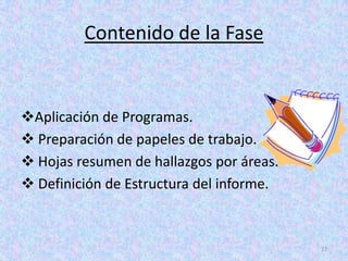 Contenido de la Fase


Aplicación de Programas.
 Preparación de papeles de trabajo.
 Hojas resumen de hallazgos por áreas.
 Definición de Estructura del informe.



                                          27
 