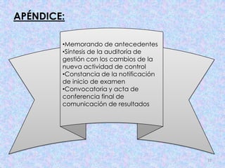 APÉNDICE:

        •Memorando de antecedentes
        •Síntesis de la auditoría de
        gestión con los cambios de la
        nueva actividad de control
        •Constancia de la notificación
        de inicio de examen
        •Convocatoria y acta de
        conferencia final de
        comunicación de resultados




                                         37
 