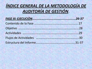 ÍNDICE GENERAL DE LA METODOLOGÍA DE
        AUDITORÍA DE GESTIÓN.
FASE III: EJECUCIÒN……………………………….................26-37
Contenido de la Fase ………………………………………………… 27
Objetivo ………………………………………………………………….…28
Actividades ……………………………………………………………....29
Flujos de Actividades ………………………………………………..30
Estructura del Informe…………………………….................31-37




                                                          4
 